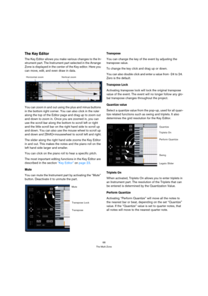 Page 6868
The Multi Zone
The Key Editor
The Key Editor allows you make various changes to the In-
strument part. The Instrument part selected in the Arrange 
Zone is displayed in the center of the Key editor. Here you 
can move, edit, and even draw in data.
You can zoom in and out using the plus and minus buttons 
in the bottom right corner. You can also click in the ruler 
along the top of the Editor page and drag up to zoom out 
and down to zoom in. Once you are zoomed in, you can 
use the scroll bar along...