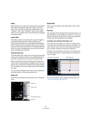 Page 6969
The Multi Zone
Swing
Swing allows you to add a more human feel to Instrument 
data. Click and drag the slider left or right to move the 
notes. The notes that are effected is dependant on the 
“Quantize” value. If the “Quantize” value is set to eighth 
notes, then only eighth notes will be effected by changing 
the swing amount.
Legato Slider
This slider increases or decreases the amount of legato in 
the selected Instrument part. Legato is defined as a 
smooth, even style without any noticeable break...