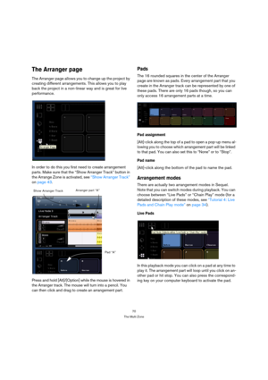 Page 7070
The Multi Zone
The Arranger page
The Arranger page allows you to change up the project by 
creating different arrangements. This allows you to play 
back the project in a non-linear way and is great for live 
performance.
In order to do this you first need to create arrangement 
parts. Make sure that the “Show Arranger Track” button in 
the Arrange Zone is activated, see “Show Arranger Track” 
on page 43.
Press and hold [Alt]/[Option] while the mouse is hovered in 
the Arranger track. The mouse will...