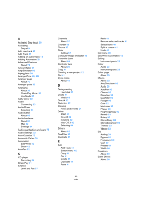 Page 9595
Index
A
Activated Step Input 69
Activating
Sequel 9
Add new track 42
Add Track 41
Adding an audio track 13
Adding Automation 31
Advanced Features
About 74
Amount fader 61
AmpSimulator 92
Arpeggiator 58
Arrange Zone 48, 49
Arranger page
About 70
Arranger parts 35
Arranging
About 35
Chain Play Mode 36
Live Mode 35
ASIO driver 82
Audio
Connecting 83
Audio Driver
Selecting 84
Audio Editor
About 65
Audio hardware
About 81
Mac 82
Settings 84
Audio quantization and warp 75
Audio Settings 72
Auto Quantize 72...