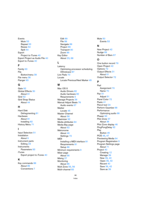 Page 9696
Index
Events
Mute 53
Repeat 53
Resize 54
Split 54
Export
Project to iTunes 40
Export Project as Audio File 40
Export to iTunes 40
F
Family 63
File
Button/menu 39
File menu 38
Flanger 93
G
Gate 92
Global Effects 30
About 61
Grid 52
Grid Snap Status
About 44
H
Hard Disk
Defragmenting 81
Hardware
About 81
Installing 82
History Menu 71
I
Input Selection 51
Installation
About 9
Instrument parts
Editing 23
Instruments
Parameters 93
iTunes
Export project to iTunes 40
K
Key commands 88
About 89
Conventions...