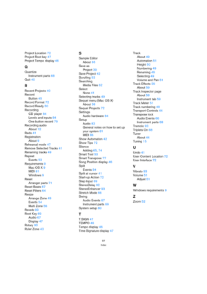 Page 9797
Index
Project Location 72
Project Root key 47
Project Tempo display 46
Q
Quantize
Instrument parts 68
Quit 40
R
Recent Projects 40
Record
Button 45
Record Format 72
Record Ready 50
Recording
CD player 84
Levels and inputs 84
One button record 79
Recording audio
About 12
Redo 41
Registration
About 9
Rehearsal mode 47
Remove Selected Tracks 41
Renaming tracks 49
Repeat
Events 53
Requirements 9
Mac OS X 9
MIDI 81
Windows 9
Reset
Arranger parts 71
Reset Beats 67
Reset Filters 64
Resize
Arrange Zone 49...