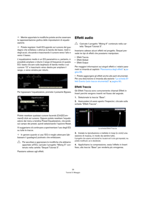 Page 2929
Tutorial 3: Mixaggio
ÖMentre apportate le modifiche potete anche osservare 
la rappresentazione grafica delle impostazioni di equaliz-
zazione.
ÖPotete regolare i livelli EQ agendo sul cursore del gua-
dagno che enfatizza o attenua la banda dei bassi, medi o 
degli acuti, cliccando e trascinando il cursore verso l’alto o 
verso il basso.
L’equalizzatore medio è un EQ parametrico e, pertanto, è 
possibile ampliare o ridurre il range di frequenze di questo 
EQ: basta cliccare sulla larghezza di banda...