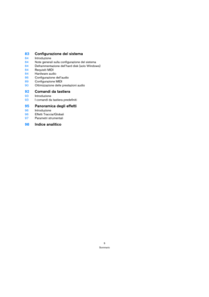 Page 55
Sommario
83Configurazione del sistema
84Introduzione
84Note generali sulla configurazione del sistema
84Deframmentazione dell’hard disk (solo Windows)
84Requisiti MIDI
84Hardware audio
86Configurazione dell’audio
89Configurazione MIDI
90Ottimizzazione delle prestazioni audio
92Comandi da tastiera
93Introduzione
93I comandi da tastiera predefiniti
95Panoramica degli effetti
96Introduzione
96Effetti Traccia/Globali
97Parametri strumentali
98Indice analitico 