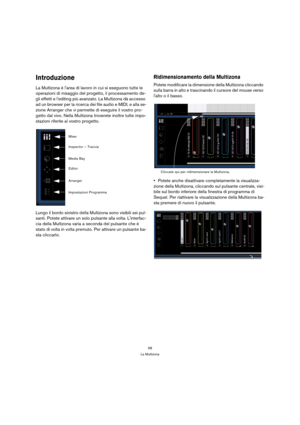 Page 5858
La Multizona
Introduzione
La Multizona è larea di lavoro in cui si eseguono tutte le 
operazioni di mixaggio del progetto, il processamento de-
gli effetti e lediting più avanzato. La Multizona dà accesso 
ad un browser per la ricerca dei file audio e MIDI, e alla se-
zione Arranger che vi permette di eseguire il vostro pro-
getto dal vivo. Nella Multizona troverete inoltre tutte impo-
stazioni riferite al vostro progetto.
Lungo il bordo sinistro della Multizona sono visibili sei pul-
santi. Potete...