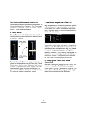 Page 6060
La Multizona
Scorrimento dellimmagine visualizzata
Se il progetto contiene numerose tracce, potreste non riu-
scire a visualizzarle tutte nella sezione Mixer. Potete agire 
sulla barra di scorrimento in basso per scorrere a destra o 
sinistra e trovare la traccia desiderata.
Il canale Master
Il canale Master è l’uscita di tutte le tracce assieme. Il ca-
nale, visibile sul lato destro della sezione Mixer, è dotato di 
un fader e di un panner.
Se i livelli del canale Master sono troppo elevati, si può...