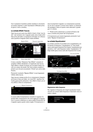 Page 6262
La Multizona
Con il pulsante di ripristino potete resettare lo strumento 
sul preset originario e sulle impostazioni effettuate prima 
di aprire il menu a tendina.
La scheda Effetti Traccia
Ogni traccia può avere due effetti in Insert, di tipo “pre-fa-
der”; dal momento che il segnale audio viene inviato allef-
fetto prima del fader, la regolazione del fader non influisce 
sulla quantità di segnale audio inviata alleffetto.
Il menu a tendina “Selezione Tipo Effetto” consente di 
scegliere leffetto...