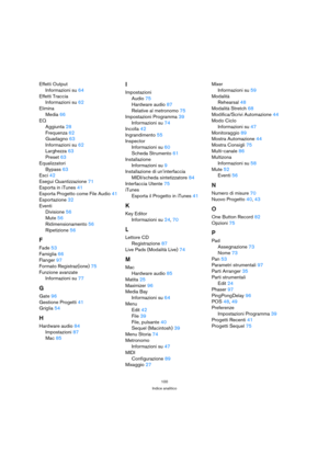 Page 100100
Indice analitico
Effetti Output
Informazioni su 64
Effetti Traccia
Informazioni su 62
Elimina
Media 66
EQ
Aggiunta 28
Frequenza 62
Guadagno 63
Informazioni su 62
Larghezza 63
Preset 63
Equalizzatori
Bypass 63
Esci 42
Esegui Quantizzazione 71
Esporta in iTunes 41
Esporta Progetto come File Audio 41
Esportazione 32
Eventi
Divisione 56
Mute 56
Ridimensionamento 56
Ripetizione 56
F
Fade 53
Famiglia 66
Flanger 97
Formato Registraz(ione) 75
Funzione avanzate
Informazioni su 77
G
Gate 96
Gestione Progetti...