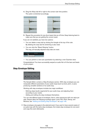 Page 105105
Advanced FeaturesStep Envelope Editing
4.Drag the Warp tab left or right to the correct ruler time position.
The audio is stretched accordingly.
5.Repeat this procedure for any drum beats that are off time. Keep listening back to 
make sure that you are getting the correct result.
If you are not satisfied, you have two options:
•You can delete a warp tab by clicking the triangle at the top of the ruler. 
By deleting the warp tab the stretching is also reset.
•You can click the “Reset Warping”...