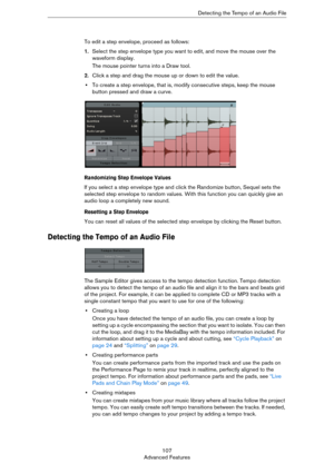 Page 107107
Advanced FeaturesDetecting the Tempo of an Audio File
To edit a step envelope, proceed as follows:
1.Select the step envelope type you want to edit, and move the mouse over the 
waveform display.
The mouse pointer turns into a Draw tool. 
2.Click a step and drag the mouse up or down to edit the value. 
•To create a step envelope, that is, modify consecutive steps, keep the mouse 
button pressed and draw a curve.
Randomizing Step Envelope Values
If you select a step envelope type and click the...