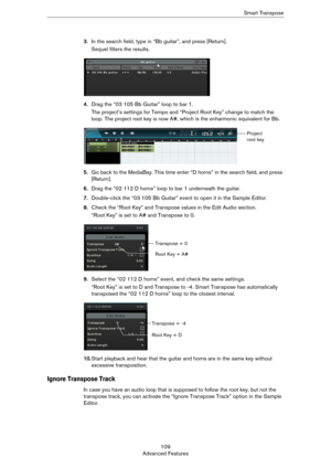 Page 109109
Advanced FeaturesSmart Transpose
3.In the search field, type in “Bb guitar”, and press [Return].
Sequel filters the results.
4.Drag the “03 105 Bb Guitar” loop to bar 1.
The project’s settings for Tempo and “Project Root Key” change to match the 
loop. The project root key is now A#, which is the enharmonic equivalent for Bb.
5.Go back to the MediaBay. This time enter “D horns” in the search field, and press 
[Return].
6.Drag the “02 112 D horns” loop to bar 1 underneath the guitar.
7.Double-click...