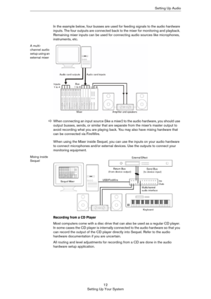 Page 1212
Setting Up Your SystemSetting Up Audio
In the example below, four busses are used for feeding signals to the audio hardware 
inputs. The four outputs are connected back to the mixer for monitoring and playback. 
Remaining mixer inputs can be used for connecting audio sources like microphones, 
instruments, etc.
A multi-
channel audio 
setup using an 
external mixer
When using the Mixer inside Sequel, you can use the inputs on your audio hardware 
to connect microphones and/or external devices. Use the...