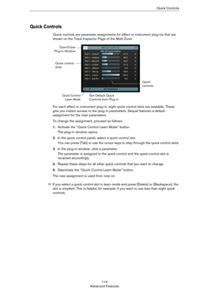 Page 114114
Advanced FeaturesQuick Controls
Quick Controls
Quick controls are parameter assignments for effect or instrument plug-ins that are 
shown on the Track Inspector Page of the Multi Zone.
For each effect or instrument plug-in, eight quick control slots are available. These 
give you instant access to the plug-in parameters. Sequel features a default 
assignment for the main parameters. 
To change the assignment, proceed as follows:
1.Activate the “Quick Control Learn Mode” button.
The plug-in window...