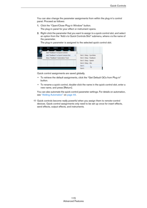 Page 115115
Advanced FeaturesQuick Controls
You can also change the parameter assignments from within the plug-in’s control 
panel. Proceed as follows:
1.Click the “Open/Close Plug-in Window” button.
The plug-in panel for your effect or instrument opens.
2.Right-click the parameter that you want to assign to a quick control slot, and select 
an option from the “Add x to Quick Controls Slot” submenu, where x is the name of 
the parameter.
The plug-in parameter is assigned to the selected quick control slot.
Quick...