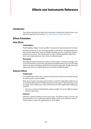 Page 119119
Effects and Instruments Reference 
Introduction
This chapter describes the effects and instruments included with Sequel. How to use 
effects is described in the section 
“The Track Inspector Page” on page 82.
Effects Parameters
Delay Effects
PingPongDelay
PingPongDelay creates a bouncing effect. It bounces the signal between left and right.
SyncNote allows you to sync the bouncing effect to the tempo. Feedback determines 
how long the delay lasts. Using the Spatial parameter you can increase the...