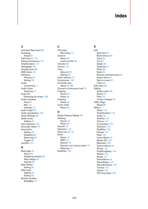 Page 123123
Index
A
Activated Step Input 88
Activating
Sequel 8
Add track 61, 70
Advanced Features 101
AmpSimulator 119
Arpeggiator 83
Arrange Zone 68
ASIO driver 10
Attributes
Filtering 76
Setting 79
Audio
Connecting 11
Audio Driver
Selecting 13
Audio file
Detecting the tempo 108
Audio hardware
About 9
Mac 10
Settings 13
Audio length 87
Audio quantization 103
Audio Settings 99
Audio tracks
Adding 20
Auto Quantize 100
Automatic fades 72
Automation
Adding 44
Disabling 46
Removing 46
Toggle 69
AutoPan 121
B
Beat...