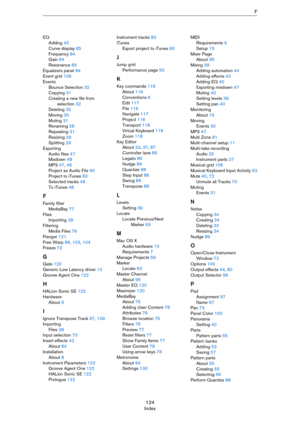 Page 124124
IndexF
EQ
Adding 40
Curve display 85
Frequency 84
Gain 84
Resonance 85
Equalizers panel 84
Event grid 106
Events
Bounce Selection 32
Copying 31
Creating a new file from 
selection 32
Deleting 32
Moving 30
Muting 31
Renaming 28
Repeating 31
Resizing 29
Splitting 29
Exporting
Audio files 47
Mixdown 48
MP3 47, 48
Project as Audio File 60
Project to iTunes 60
Selected tracks 48
To iTunes 48
F
Family filter
MediaBay 77
Files
Importing 28
Filtering
Media Files 76
Flanger 121
Free Warp 86, 103, 104
Freeze...