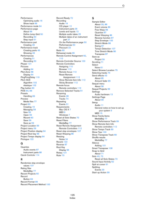 Page 125125
IndexQ
Performance
Optimizing audio 16
Show track 69
Performance mode 64
Performance page
About 96
Define Jump Grid 50
Recording 50
Step input 51
Performance part
Creating 49
Performance track
Creating parts 49
Showing 49
Performances
Creating 51
Recording 50
Phaser 121
Pictures
Adding 94
Pilot Zone 58
Display 64
PingPongDelay 119
Pitch Shift
Algorithm 102
élastique 102
Play button 63
POS 64, 66
Presets
Handling 83
Preview
Media files 77
Project 60
Creating 19
Managing 59
New 59
Open 59
Recent 60...