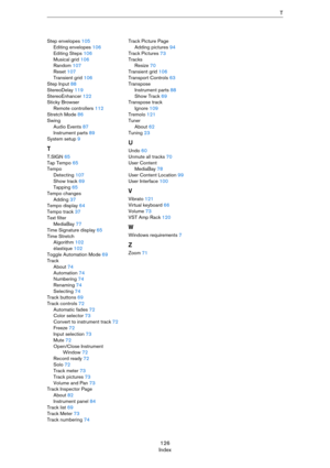 Page 126126
IndexT
Step envelopes 105
Editing envelopes 106
Editing Steps 106
Musical grid 106
Random 107
Reset 107
Transient grid 106
Step Input 88
StereoDelay 119
StereoEnhancer 122
Sticky Browser
Remote controllers 112
Stretch Mode 86
Swing
Audio Events 87
Instrument parts 89
System setup 9
T
T.SIGN 65
Tap Tempo 65
Tempo
Detecting 107
Show track 69
Tapping 65
Tempo changes
Adding 37
Tempo display 64
Tempo track 37
Text filter
MediaBay 77
Time Signature display 65
Time Stretch
Algorithm 102
élastique 102...