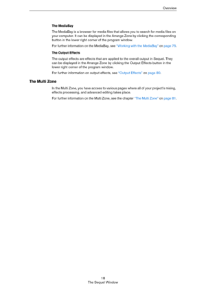 Page 1818
The Sequel WindowOverview
The MediaBay
The MediaBay is a browser for media files that allows you to search for media files on 
your computer. It can be displayed in the Arrange Zone by clicking the corresponding 
button in the lower right corner of the program window.
For further information on the MediaBay, see “Working with the MediaBay” on page 75.
The Output Effects
The output effects are effects that are applied to the overall output in Sequel. They 
can be displayed in the Arrange Zone by...