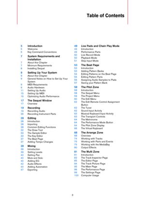 Page 33
Table of Contents
5Introduction
5Welcome
6Key Command Conventions
7System Requirements and 
Installation
7About this Chapter
7Minimum Requirements
8Installing Sequel
9Setting Up Your System
9About this Chapter
9General Notes on How to Set Up Your 
System
9MIDI Requirements
9Audio Hardware
11Setting Up Audio
15Setting Up MIDI
16Optimizing Audio Performance
17The Sequel Window
17Overview
19Recording
19Recording Audio
26Recording Instrument Parts
28Editing
28Introduction
28Importing
28Common Editing...