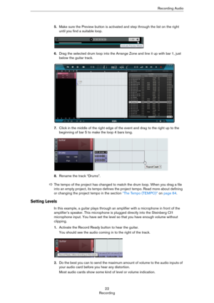 Page 2222
RecordingRecording Audio
5.Make sure the Preview button is activated and step through the list on the right 
until you find a suitable loop.
6.Drag the selected drum loop into the Arrange Zone and line it up with bar 1, just 
below the guitar track.
7.Click in the middle of the right edge of the event and drag to the right up to the 
beginning of bar 5 to make the loop 4 bars long.
8.Rename the track “Drums”.
Setting Levels
In this example, a guitar plays through an amplifier with a microphone in...