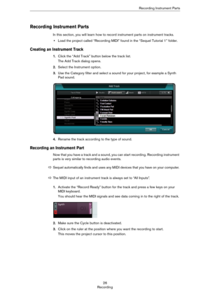 Page 2626
RecordingRecording Instrument Parts
Recording Instrument Parts
In this section, you will learn how to record instrument parts on instrument tracks.
•Load the project called “Recording MIDI” found in the “Sequel Tutorial 1” folder.
Creating an Instrument Track
1.Click the “Add Track” button below the track list.
The Add Track dialog opens.
2.Select the Instrument option.
3.Use the Category filter and select a sound for your project, for example a Synth 
Pad sound.
4.Rename the track according to the...