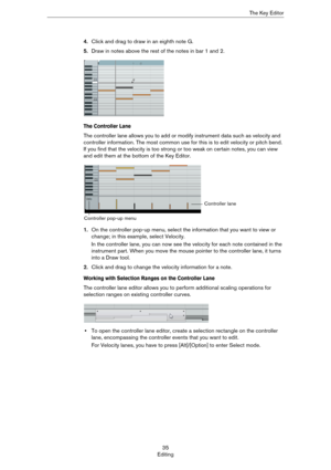 Page 3535
EditingThe Key Editor
4.Click and drag to draw in an eighth note G.
5.Draw in notes above the rest of the notes in bar 1 and 2.
The Controller Lane
The controller lane allows you to add or modify instrument data such as velocity and 
controller information. The most common use for this is to edit velocity or pitch bend. 
If you find that the velocity is too strong or too weak on certain notes, you can view 
and edit them at the bottom of the Key Editor.
1.On the controller pop-up menu, select the...