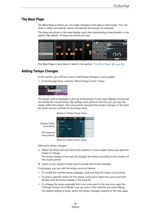 Page 3737
EditingThe Beat Page
The Beat Page
The Beat Page is where you can make changes to the data on beat tracks. You can 
draw in steps, set velocity values, and specify the sounds, for example.
The steps are shown in the step display, each step representing a beat position in the 
pattern. By default, 16 steps are shown per lane.
The Beat Page is described in detail in the section “The Beat Page” on page 53.
Adding Tempo Changes
In this section, you will learn how to add tempo changes to your project.
•In...