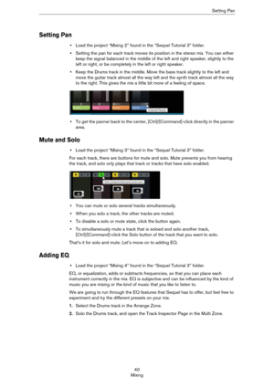 Page 4040
MixingSetting Pan
Setting Pan
•Load the project “Mixing 2” found in the “Sequel Tutorial 3” folder.
•Setting the pan for each track moves its position in the stereo mix. You can either 
keep the signal balanced in the middle of the left and right speaker, slightly to the 
left or right, or be completely in the left or right speaker.
•Keep the Drums track in the middle. Move the bass track slightly to the left and 
move the guitar track almost all the way left and the synth track almost all the way 
to...
