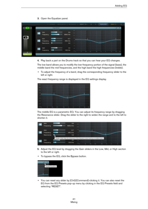 Page 4141
MixingAdding EQ
3.Open the Equalizer panel.
4.Play back a part on the Drums track so that you can hear your EQ changes.
The low band allows you to modify the low-frequency portion of the signal (bass), the 
middle band the mid frequencies, and the high band the high frequencies (treble).
•To adjust the frequency of a band, drag the corresponding frequency slider to the 
left or right.
The exact frequency range is displayed in the EQ settings display.
The middle EQ is a parametric EQ. You can adjust...