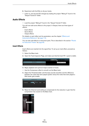 Page 4242
MixingAudio Effects
6.Experiment with the EQs on all your tracks.
•Listen to, and see the EQ changes by loading the project “Mixing 5” found in the 
“Sequel Tutorial 3” folder.
Audio Effects
•Load the project “Mixing 6” found in the “Sequel Tutorial 3” folder.
You will now add some effects to the project. In Sequel, there are three types of 
effects:
- Insert effects
- Send effects
- Output effects
For details on each effect and its parameters, see the chapter “Effects and 
Instruments Reference” on...