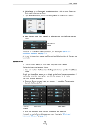 Page 4343
MixingAudio Effects
6.Add a flanger to the Synth track to make it stand out a little bit more. Select the 
Synth track in the Arrange Zone.
7.Open the first insert slot, and choose Flanger from the Modulation submenu.
8.Make changes to the effect manually, or select a preset from the Preset pop-up 
menu.
For details on each effect and its parameters, see the chapter “Effects and 
Instruments Reference” on page 119.
At the end of this section, you can load the next tutorial that contains all changes...