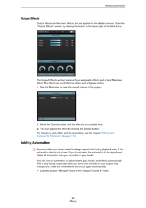 Page 4444
MixingAdding Automation
Output Effects
Output effects are like insert effects, but are applied to the Master channel. Open the 
“Output Effects” section by clicking the button in the lower right of the Multi Zone.
The Output Effects section features three assignable effects and a fixed Maximizer 
effect. The effects are controlled via sliders and a Bypass button.
•Use the Maximizer to raise the overall volume of the project.
1.Move the Optimize slider until the effect is at a suitable level.
2.You can...