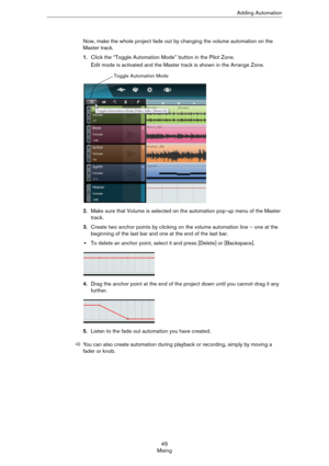 Page 4545
MixingAdding Automation
Now, make the whole project fade out by changing the volume automation on the 
Master track.
1.Click the “Toggle Automation Mode” button in the Pilot Zone.
Edit mode is activated and the Master track is shown in the Arrange Zone.
2.Make sure that Volume is selected on the automation pop-up menu of the Master 
track.
3.Create two anchor points by clicking on the volume automation line – one at the 
beginning of the last bar and one at the end of the last bar.
•To delete an...