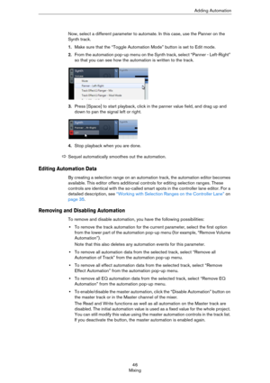 Page 4646
MixingAdding Automation
Now, select a different parameter to automate. In this case, use the Panner on the 
Synth track.
1.Make sure that the “Toggle Automation Mode” button is set to Edit mode.
2.From the automation pop-up menu on the Synth track, select “Panner - Left-Right” 
so that you can see how the automation is written to the track.
3.Press [Space] to start playback, click in the panner value field, and drag up and 
down to pan the signal left or right.
4.Stop playback when you are done....