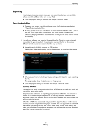 Page 4747
MixingExporting
Exporting
Now that you have your project mixed, you can export it so that you can send it to 
others, burn it to a CD, or listen to it on your iPod.
•Load the project “Mixing 9” found in the “Sequel Tutorial 3” folder.
Exporting Audio Files
1.To export your project in a different format, open the Project menu and select 
“Export Project as Audio File”. 
2.A dialog opens, where you can choose an export location and a file name. Click in 
the field to the right, select a destination, and...