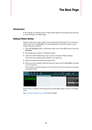 Page 5353
The Beat Page
Introduction
In this chapter, you will learn how to create rhythm patterns and pattern parts and how 
to make editings on the Beat Page.
Adding Pattern Banks
Sequel comes with a large number of pre-configured pattern banks. You can drag a 
pattern bank from the MediaBay into the Arrange Zone to add the pattern to your 
project. Proceed as follows:
1.Click the MediaBay button in the bottom right corner of the Multi Zone to open the 
MediaBay.
2.Set the Browse Location to “Factory...