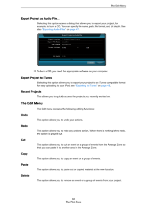 Page 6060
The Pilot ZoneThe Edit Menu
Export Project as Audio File…
Selecting this option opens a dialog that allows you to export your project, for 
example, to burn a CD. You can specify file name, path, file format, and bit depth. See 
also 
“Exporting Audio Files” on page 47.
Export Project to iTunes
Selecting this option allows you to export your project to an iTunes compatible format 
for easy uploading to your iPod, see 
“Exporting to iTunes” on page 48.
Recent Projects
This allows you to quickly access...