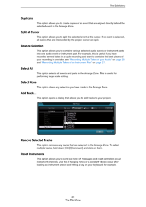 Page 6161
The Pilot ZoneThe Edit Menu
Duplicate
This option allows you to create copies of an event that are aligned directly behind the 
selected event in the Arrange Zone.
Split at Cursor
This option allows you to split the selected event at the cursor. If no event is selected, 
all events that are intersected by the project cursor are split.
Bounce Selection
This option allows you to combine various selected audio events or instrument parts 
into one audio event or instrument part. For example, this is...