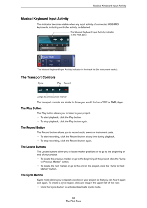 Page 6363
The Pilot ZoneMusical Keyboard Input Activity
Musical Keyboard Input Activity
This indicator becomes visible when any input activity of connected USB/MIDI 
keyboards, including controller activity, is detected.
The Transport Controls
The transport controls are similar to those you would find on a VCR or DVD player.
The Play Button
The Play button allows you to listen to your project.
•To start playback, click the Play button.
•To stop playback, click the Play button again.
The Record Button
The Record...
