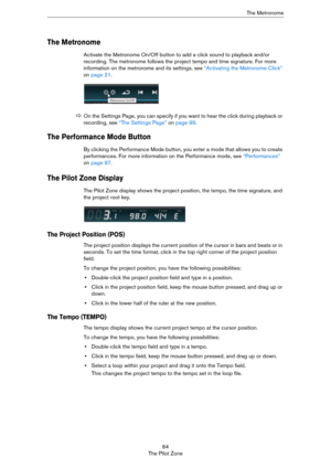 Page 6464
The Pilot ZoneThe Metronome
The Metronome
Activate the Metronome On/Off button to add a click sound to playback and/or 
recording. The metronome follows the project tempo and time signature. For more 
information on the metronome and its settings, see 
“Activating the Metronome Click” 
on page 21.
The Performance Mode Button
By clicking the Performance Mode button, you enter a mode that allows you to create 
performances. For more information on the Performance mode, see 
“Performances” 
on page 97....