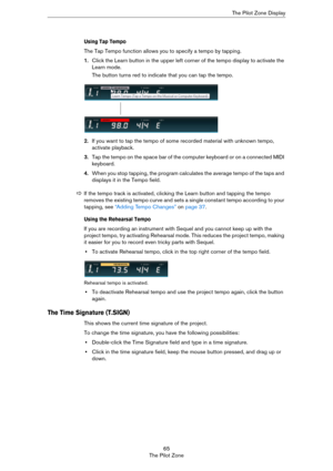 Page 6565
The Pilot ZoneThe Pilot Zone Display
Using Tap Tempo
The Tap Tempo function allows you to specify a tempo by tapping.
1.Click the Learn button in the upper left corner of the tempo display to activate the 
Learn mode.
The button turns red to indicate that you can tap the tempo.
2.If you want to tap the tempo of some recorded material with unknown tempo, 
activate playback.
3.Tap the tempo on the space bar of the computer keyboard or on a connected MIDI 
keyboard.
4.When you stop tapping, the program...