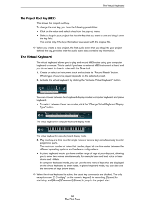 Page 6666
The Pilot ZoneThe Virtual Keyboard
The Project Root Key (KEY)
This shows the project root key. 
To change the root key, you have the following possibilities:
•Click on the value and select a key from the pop-up menu.
•Select a loop in your project that has the key that you want to use and drag it onto 
the key field.
This works only if the key information was saved with the original file.
The Virtual Keyboard
The virtual keyboard allows you to play and record MIDI notes using your computer 
keyboard...