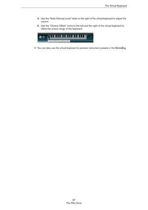 Page 6767
The Pilot ZoneThe Virtual Keyboard
4.Use the “Note Velocity Level” fader to the right of the virtual keyboard to adjust the 
volume. 
5.Use the “Octave Offset” icons to the left and the right of the virtual keyboard to 
offset the octave range of the keyboard. 
ÖYou can also use the virtual keyboard to preview instrument presets in the MediaBay. 