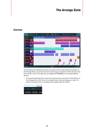 Page 6868
The Arrange Zone
Overview
The Arrange Zone displays the parts and events of the project along the timeline. In 
the Arrange Zone you can record, edit, and arrange your project. On the left, the track 
list is shown, and on the right you can display the MediaBay or the Output Effects 
section.
•To resize the Arrange Zone, move the mouse pointer over the bar at the bottom of 
the Arrange Zone until it turns to a double arrow, click and drag up or down. To 
reset the Arrange Zone to its default size,...