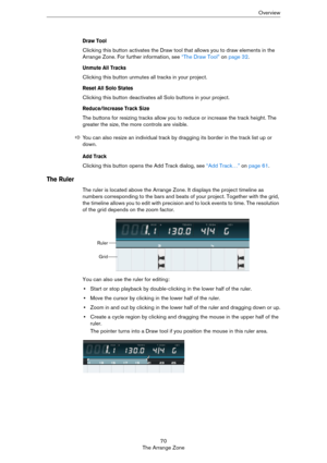 Page 7070
The Arrange ZoneOverview
Draw Tool
Clicking this button activates the Draw tool that allows you to draw elements in the 
Arrange Zone. For further information, see 
“The Draw Tool” on page 32.
Unmute All Tracks
Clicking this button unmutes all tracks in your project.
Reset All Solo States
Clicking this button deactivates all Solo buttons in your project.
Reduce/Increase Track Size
The buttons for resizing tracks allow you to reduce or increase the track height. The 
greater the size, the more controls...