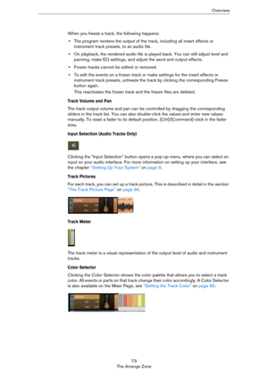 Page 7373
The Arrange ZoneOverview
When you freeze a track, the following happens:
•The program renders the output of the track, including all insert effects or 
instrument track presets, to an audio file.
•On playback, the rendered audio file is played back. You can still adjust level and 
panning, make EQ settings, and adjust the send and output effects.
•Frozen tracks cannot be edited or removed.
•To edit the events on a frozen track or make settings for the insert effects or 
instrument track presets,...