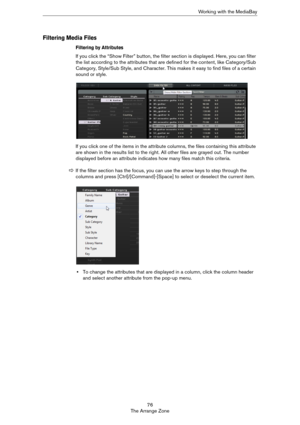Page 7676
The Arrange ZoneWorking with the MediaBay
Filtering Media Files
Filtering by Attributes
If you click the “Show Filter” button, the filter section is displayed. Here, you can filter 
the list according to the attributes that are defined for the content, like Category/Sub 
Category, Style/Sub Style, and Character. This makes it easy to find files of a certain 
sound or style.
If you click one of the items in the attribute columns, the files containing this attribute 
are shown in the results list to the...