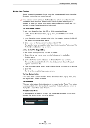 Page 7878
The Arrange ZoneWorking with the MediaBay
Adding User Content
Sequel comes with thousands of great loops, but you can also add loops from other 
libraries or content that you created yourself. 
Add User Content Location
To add a new library from hard disk, CD, or DVD, proceed as follows:
1.On the “Select Browse Location” pop-up menu, select “Add User Content 
Location”.
2.In the dialog that opens, navigate to the folder that you want to use, and click OK.
The Set Location Name dialog opens.
3.Enter a...